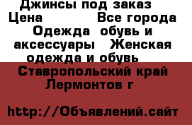 Джинсы под заказ. › Цена ­ 1 400 - Все города Одежда, обувь и аксессуары » Женская одежда и обувь   . Ставропольский край,Лермонтов г.